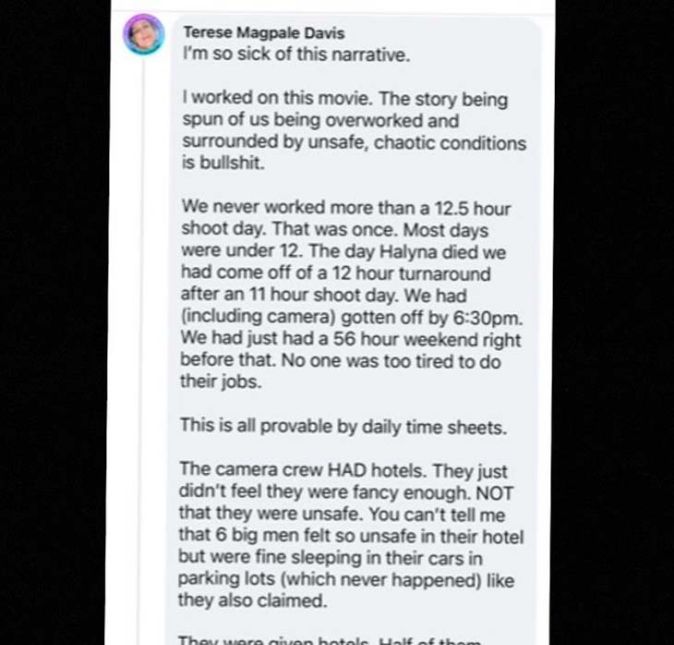 Recentemente o ator também compartilhou em seu Instagram mensagens de uma funcionária da produção, Terese Magpale Davis, que relatava as condições de trabalho vividas por ela e colegas. Em um dos trechos, ela escreve: Estou farta dessa narrativa. Trabalhei nesse filme. A história sobre nós sendo sobrecarregados e cercados por condições inseguras e caóticas é besteira. Nunca trabalhamos mais do que 12,5 horas por dia de filmagem. Isso foi uma vez. Na maioria dos dias tínhamos menos de 12 horas. No dia em que Halyna morreu, nós tínhamos saído de um dia de filmagem de 11 horas. Ninguém estava muito cansado para fazer seus trabalhos. Tudo isso pode ser comprovado por planilhas de ponto diárias. Terese também desmente a história contada anteriormente de que os funcionários não tinham hotéis para ficar: A equipe de câmera tinha hotéis. Eles só não achavam que os locais eram chiques o bastante. Eles eram seguros. Você não pode me dizer que seis grandes homens se sentiam inseguros em seus hotéis mas achavam seguro dormir em seus carros - o que nunca aconteceu, como também foi alegado.
